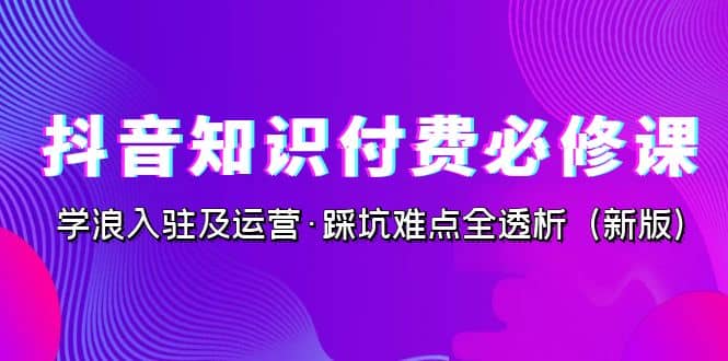 抖音·知识付费·必修课，学浪入驻及运营·踩坑难点全透析（新版）-紫爵资源库