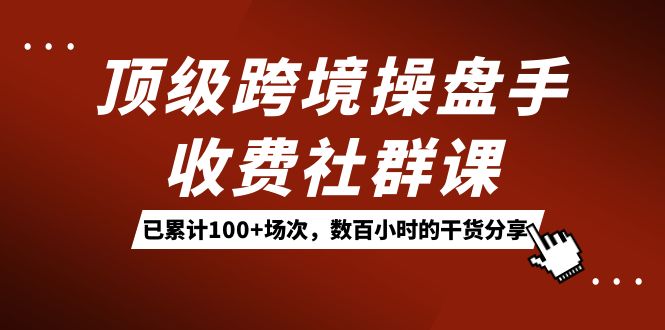 顶级跨境操盘手收费社群课：已累计100 场次，数百小时的干货分享！-紫爵资源库