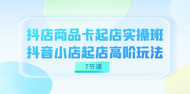 抖店-商品卡起店实战班，抖音小店起店高阶玩法（7节课）-紫爵资源库