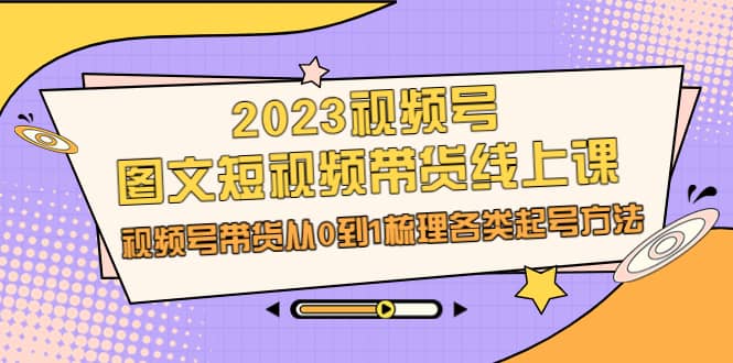 2023视频号-图文短视频带货线上课，视频号带货从0到1梳理各类起号方法-紫爵资源库