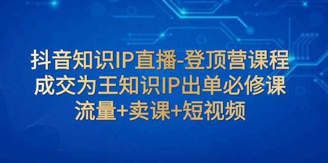 抖音知识IP直播-登顶营课程：成交为王知识IP出单必修课 流量 卖课 短视频-紫爵资源库