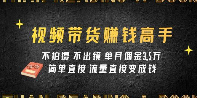 视频带货赚钱高手课程：不拍摄 不出镜 单月佣金3.5w 简单直接 流量直接变钱-紫爵资源库