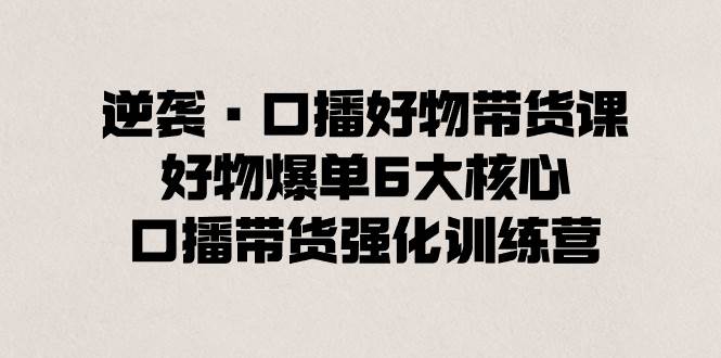 逆袭·口播好物带货课，好物爆单6大核心，口播带货强化训练营-紫爵资源库