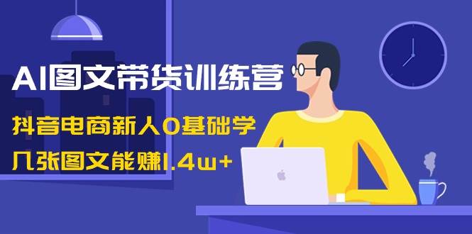 AI图文带货训练营：抖音电商新人0基础学，几张图文能赚1.4w+-紫爵资源库