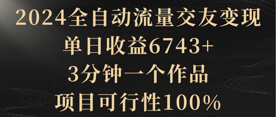 2024全自动流量交友变现，单日收益6743+，3分钟一个作品，项目可行性100%-紫爵资源库