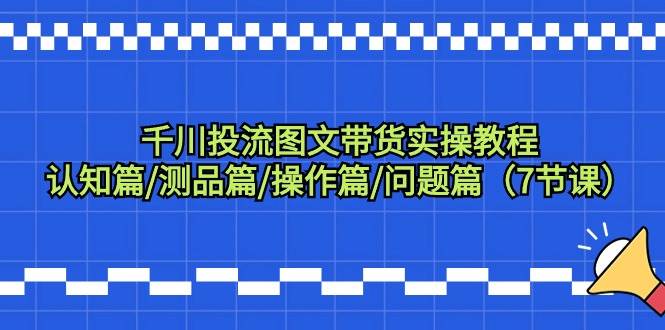 千川投流图文带货实操教程：认知篇/测品篇/操作篇/问题篇（7节课）-紫爵资源库