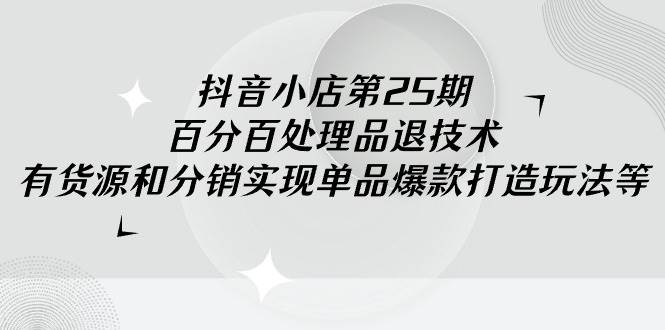 抖音小店-第25期，百分百处理品退技术，有货源和分销实现单品爆款打造玩法-紫爵资源库