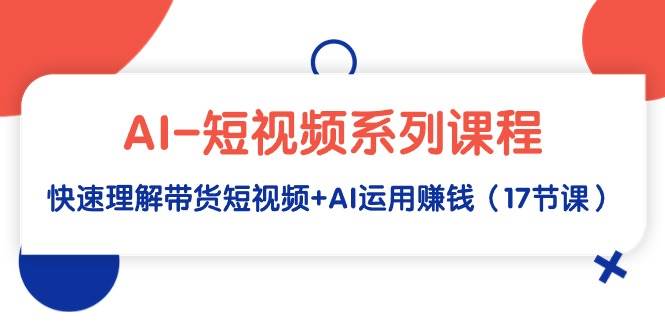 AI-短视频系列课程，快速理解带货短视频+AI运用赚钱（17节课）-紫爵资源库