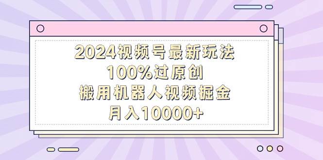 2024视频号最新玩法，100%过原创，搬用机器人视频掘金，月入10000+-紫爵资源库