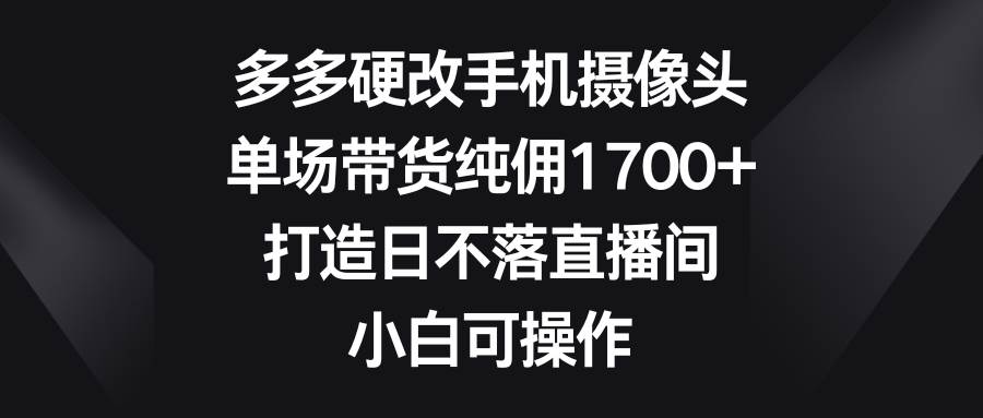 多多硬改手机摄像头，单场带货纯佣1700+，打造日不落直播间，小白可操作-紫爵资源库