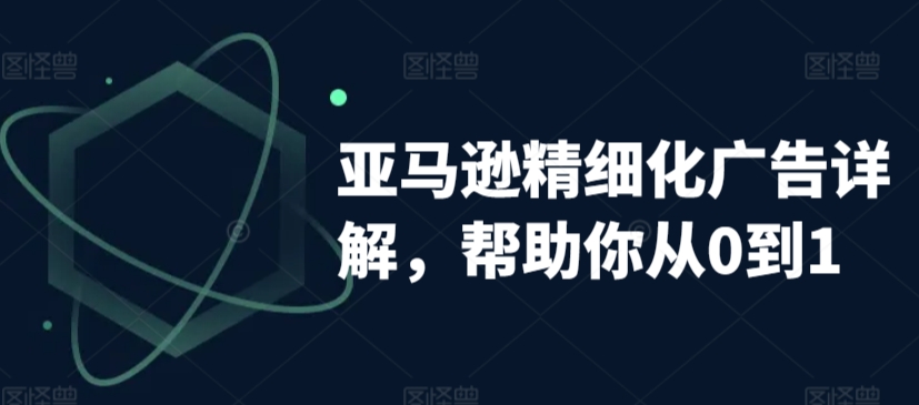 亚马逊精细化广告详解，帮助你从0到1，自动广告权重解读、手动广告打法详解-紫爵资源库