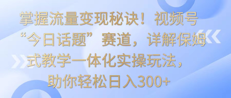 掌握流量变现秘诀！视频号“今日话题”赛道，详解保姆式教学一体化实操玩法，日入300+-紫爵资源库