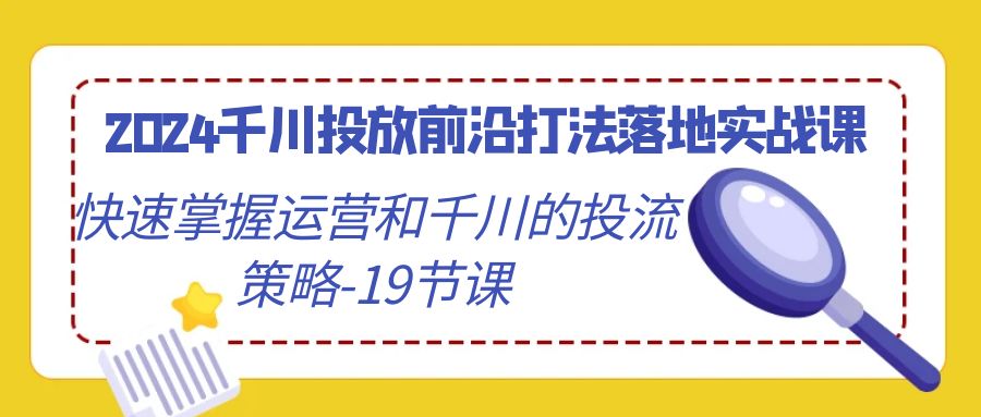 2024千川投放前沿打法落地实战课，快速掌握运营和千川的投流策略（19节课）-紫爵资源库