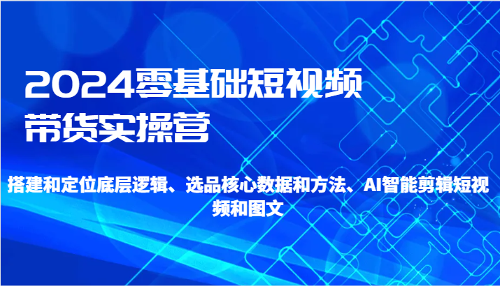 2024零基础短视频带货实操营-搭建和定位底层逻辑、选品核心数据和方法、AI智能剪辑-紫爵资源库