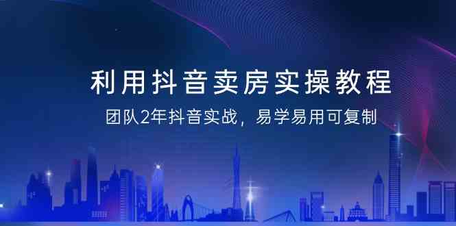 利用抖音卖房实操教程，团队2年抖音实战，易学易用可复制（无水印课程）-紫爵资源库