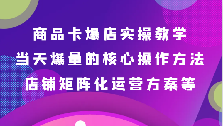 商品卡爆店实操教学，基础到进阶保姆式讲解、当天爆量核心方法、店铺矩阵化运营方案等-紫爵资源库