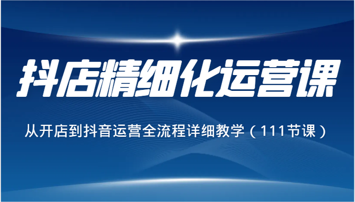 抖店精细化运营课，从开店到抖音运营全流程详细教学（111节课）-紫爵资源库