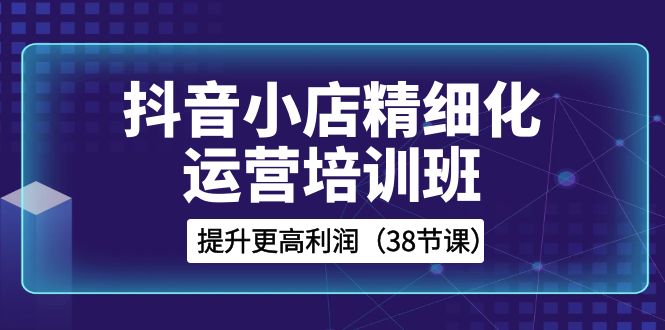 抖音小店精细化运营培训班，提升更高利润（38节课）-紫爵资源库