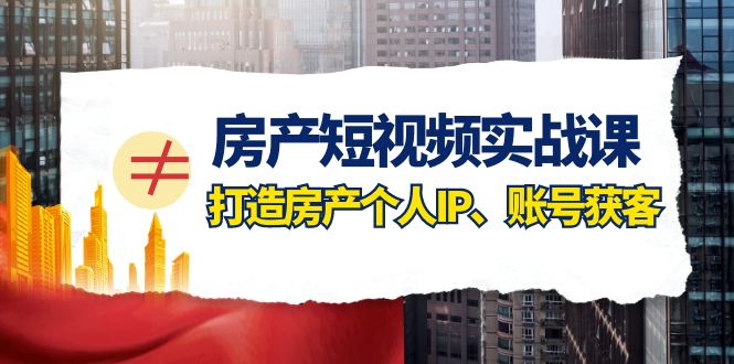 房产短视频实战课，手把手教你0基础打造房产个人IP，账号获客房产个人IP、账号获客-紫爵资源库