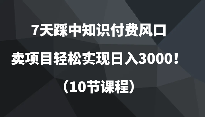 7天踩中知识付费风口，卖项目轻松实现日入3000！（10节课程）-紫爵资源库