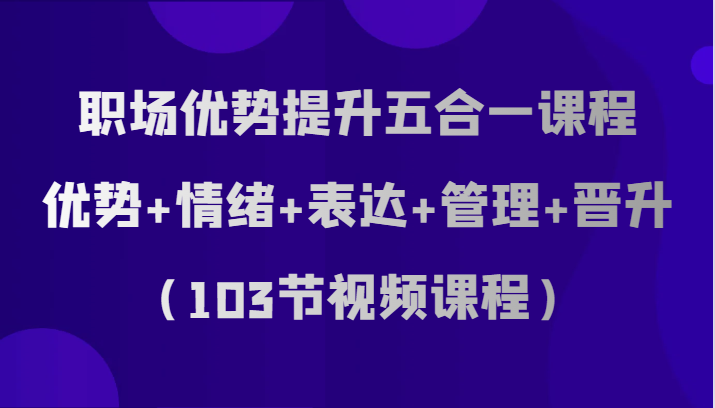 职场优势提升五合一课程，优势+情绪+表达+管理+晋升（103节视频课程）-紫爵资源库