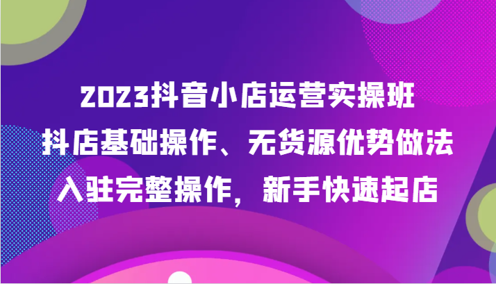 2023抖音小店运营实操班，抖店基础操作、无货源优势做法，入驻完整操作，新手快速起店-紫爵资源库