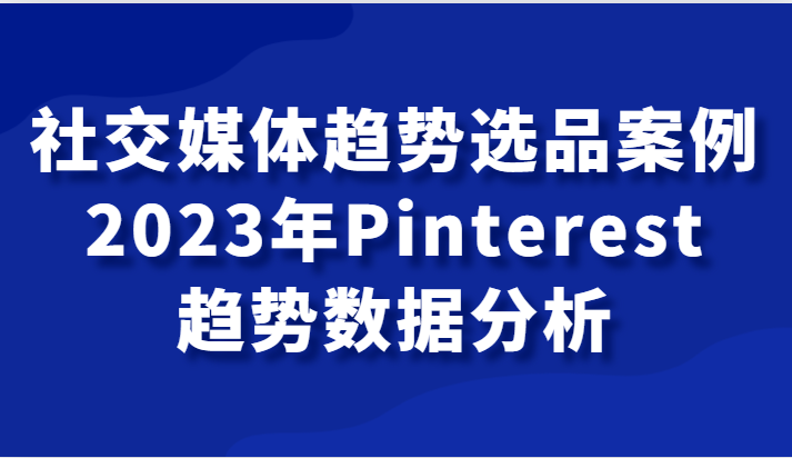 社交媒体趋势选品案例，2023年Pinterest趋势数据分析课-紫爵资源库