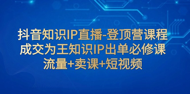 抖音知识IP直播-登顶营课程：成交为王知识IP出单必修课 流量+卖课+短视频-紫爵资源库