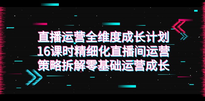 直播运营-全维度 成长计划，16课时精细化直播间运营策略拆解零基础运营成长-紫爵资源库