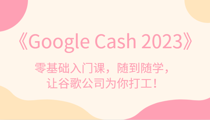 《Google Cash 2023》零基础入门课，随到随学，让谷歌公司为你打工！-紫爵资源库