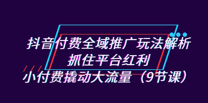 抖音付费全域推广玩法解析：抓住平台红利，小付费撬动大流量（9节课）-紫爵资源库