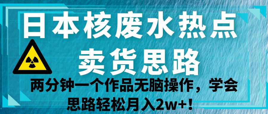 日本核废水热点卖货思路，两分钟一个作品无脑操作，学会思路轻松月入2w+！-紫爵资源库