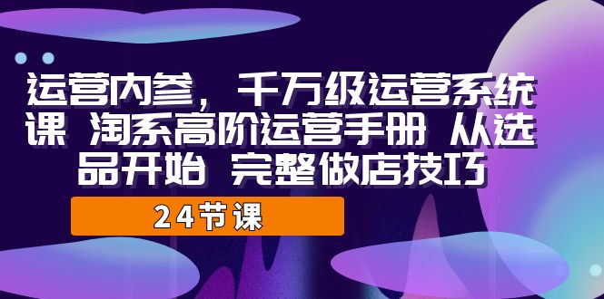 运营·内参 千万级·运营系统课 淘系高阶运营手册 从选品开始 完整做店技巧-紫爵资源库