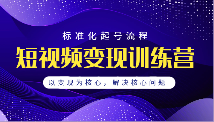 短视频变现训练营，标准化起号流程，以变现为核心，解决核心问题-紫爵资源库