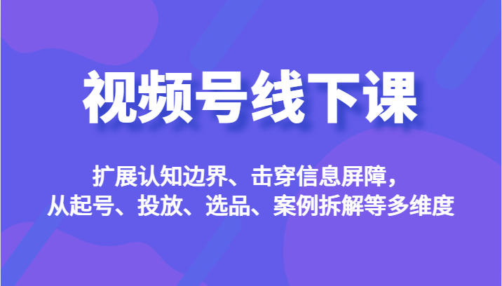 视频号线下课，扩展认知边界、击穿信息屏障，从起号、投放、选品、案例拆解等多维度-紫爵资源库