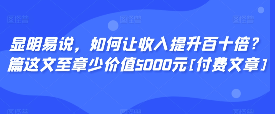 显明易说，如何让收入提升百十倍？‮篇这‬文‮至章‬少价值5000元[付费文章]-紫爵资源库