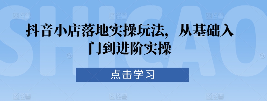 抖音小店落地实操玩法，从基础入门到进阶实操-紫爵资源库