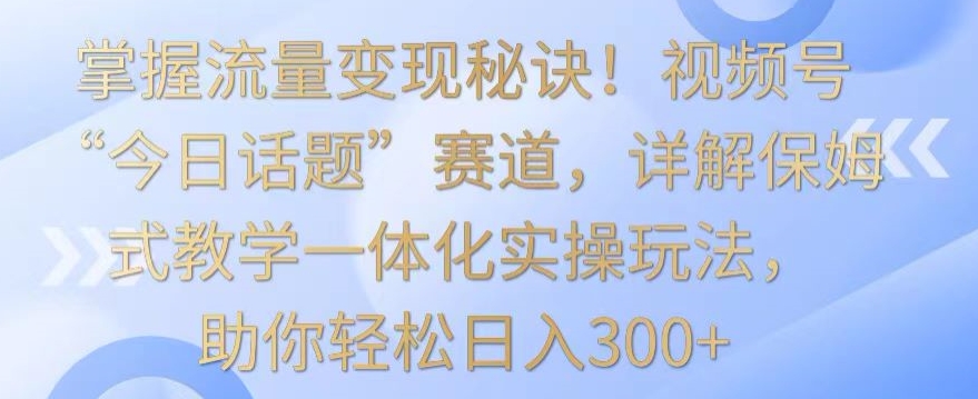 掌握流量变现秘诀！视频号“今日话题”赛道，详解保姆式教学一体化实操玩法，助你轻松日入300+-紫爵资源库