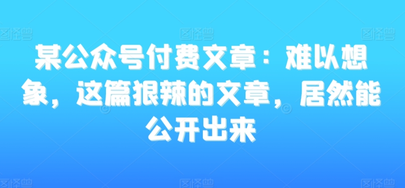 某公众号付费文章：难以想象，这篇狠辣的文章，居然能公开出来-紫爵资源库