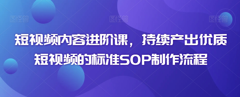 短视频内容进阶课，持续产出优质短视频的标准SOP制作流程-紫爵资源库