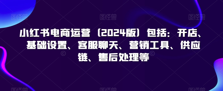 小红书电商运营（2024版）包括：开店、基础设置、客服聊天、营销工具、供应链、售后处理等-紫爵资源库