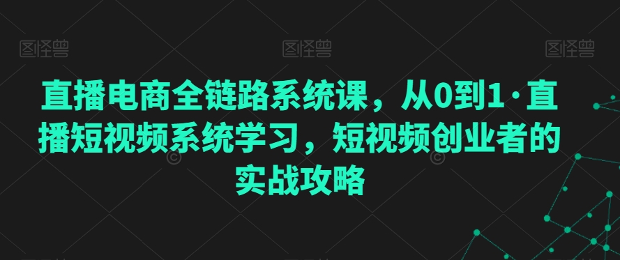 直播电商全链路系统课，从0到1·直播短视频系统学习，短视频创业者的实战攻略-紫爵资源库