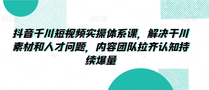 抖音千川短视频实操体系课，解决干川素材和人才问题，内容团队拉齐认知持续爆量-紫爵资源库