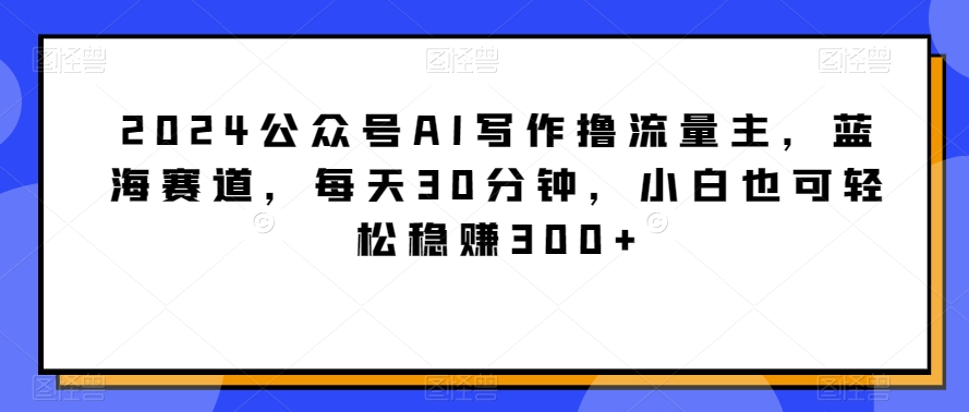 2024公众号AI写作撸流量主，蓝海赛道，每天30分钟，小白也可轻松稳赚300+-紫爵资源库