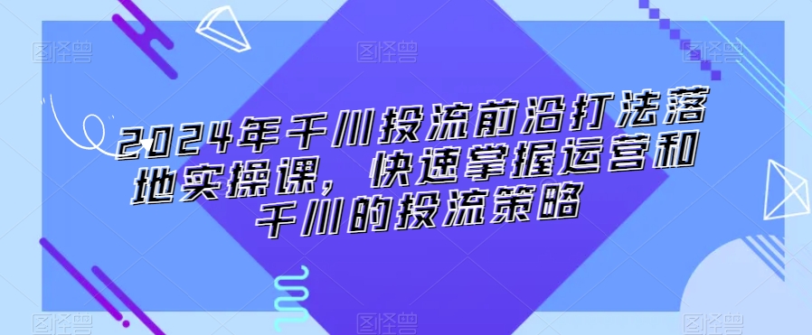 2024年千川投流前沿打法落地实操课，快速掌握运营和千川的投流策略-紫爵资源库