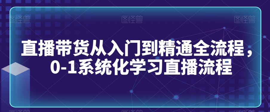 直播带货从入门到精通全流程，0-1系统化学习直播流程-紫爵资源库