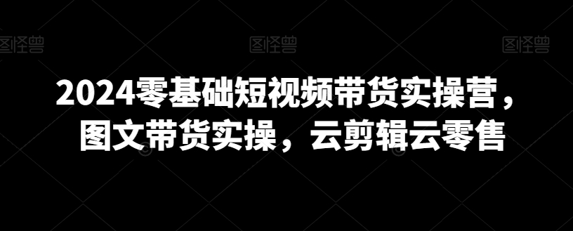 2024零基础短视频带货实操营，图文带货实操，云剪辑云零售-紫爵资源库