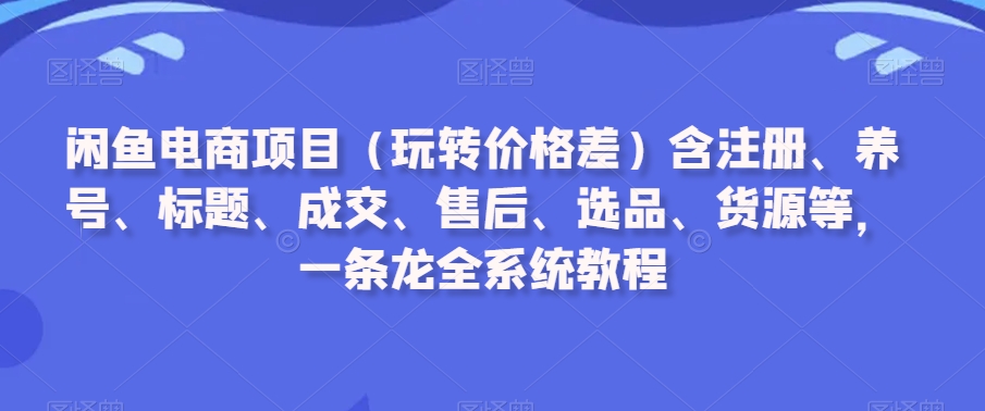 闲鱼电商项目（玩转价格差）含注册、养号、标题、成交、售后、选品、货源等，一条龙全系统教程-紫爵资源库