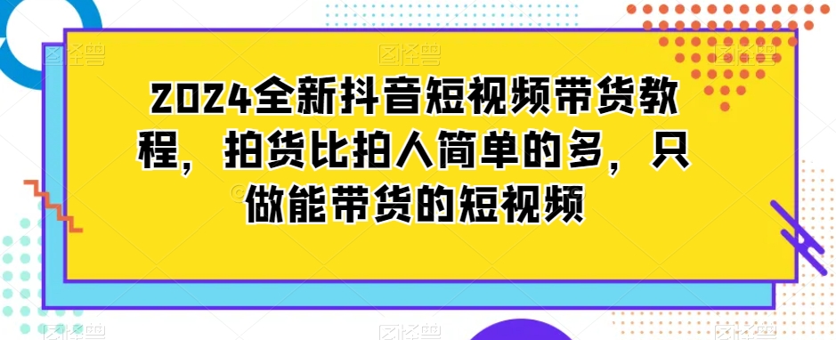 2024全新抖音短视频带货教程，拍货比拍人简单的多，只做能带货的短视频-紫爵资源库