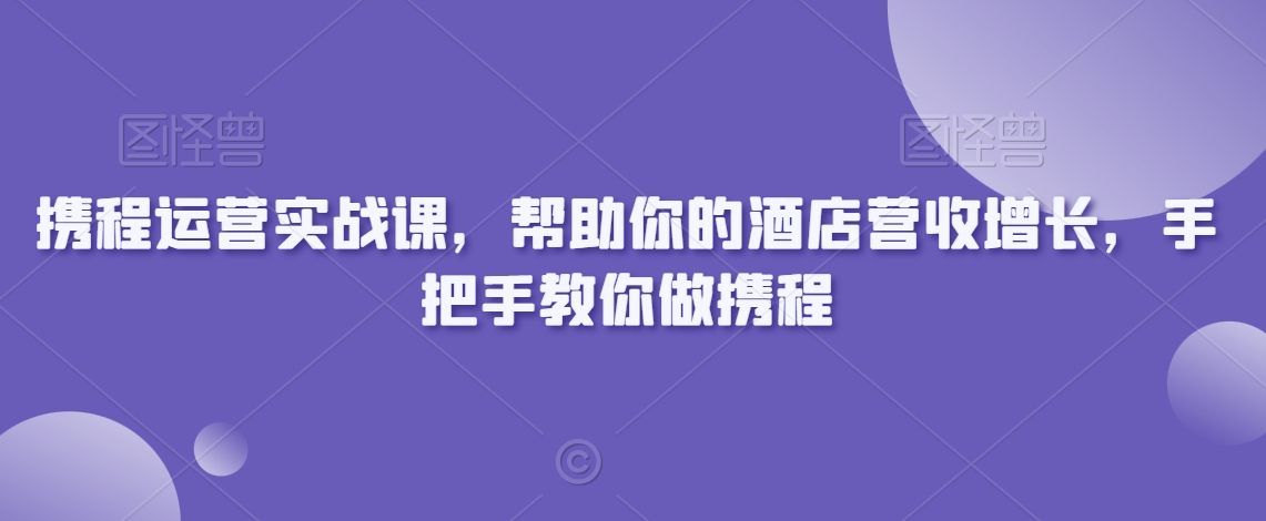 携程运营实战课，帮助你的酒店营收增长，手把手教你做携程-紫爵资源库